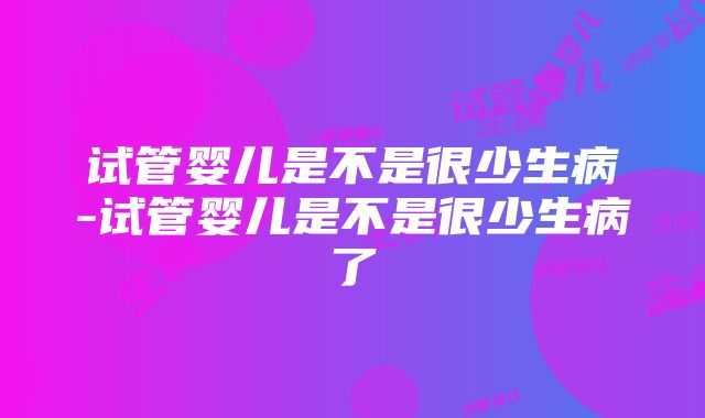 试管婴儿是不是很少生病-试管婴儿是不是很少生病了