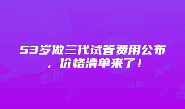 53岁做三代试管费用公布，价格清单来了！