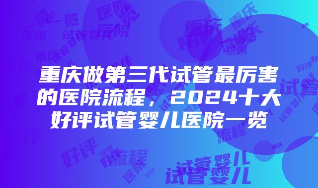 重庆做第三代试管最厉害的医院流程，2024十大好评试管婴儿医院一览