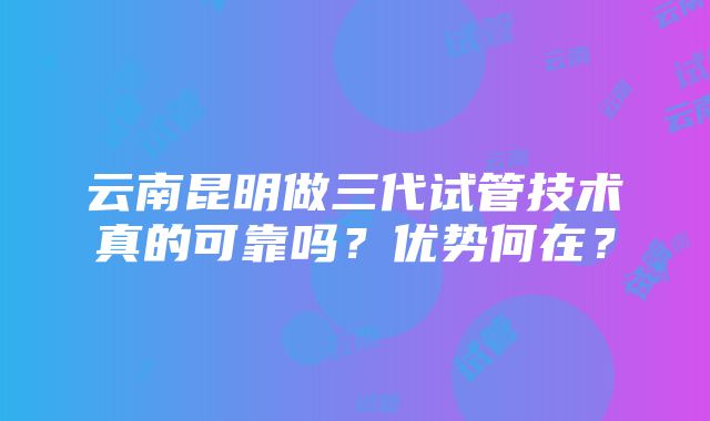 云南昆明做三代试管技术真的可靠吗？优势何在？