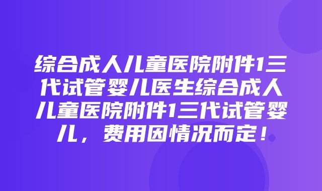 综合成人儿童医院附件1三代试管婴儿医生综合成人儿童医院附件1三代试管婴儿，费用因情况而定！