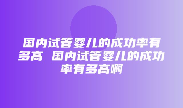 国内试管婴儿的成功率有多高 国内试管婴儿的成功率有多高啊