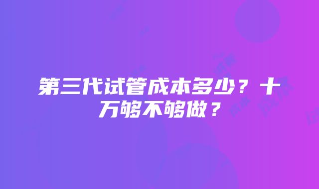 第三代试管成本多少？十万够不够做？