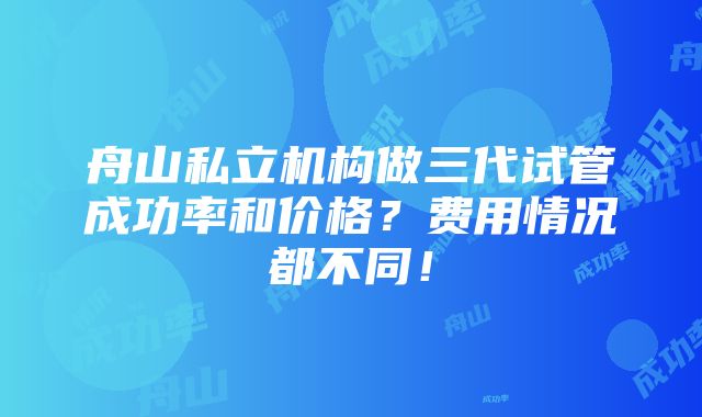 舟山私立机构做三代试管成功率和价格？费用情况都不同！