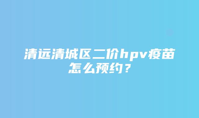 清远清城区二价hpv疫苗怎么预约？