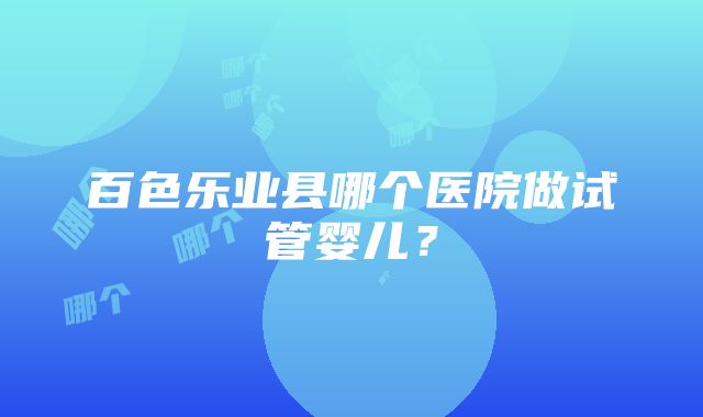 百色乐业县哪个医院做试管婴儿？