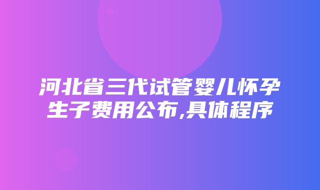 河北省三代试管婴儿怀孕生子费用公布,具体程序