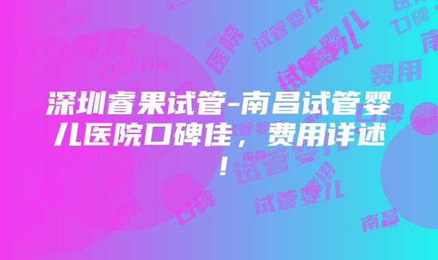 深圳睿果试管-南昌试管婴儿医院口碑佳，费用详述！