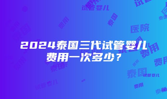 2024泰国三代试管婴儿费用一次多少？