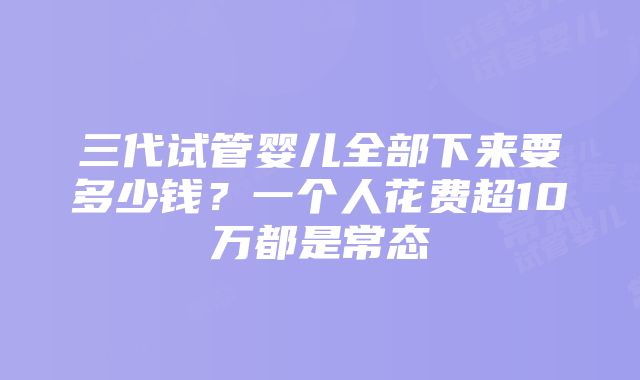 三代试管婴儿全部下来要多少钱？一个人花费超10万都是常态