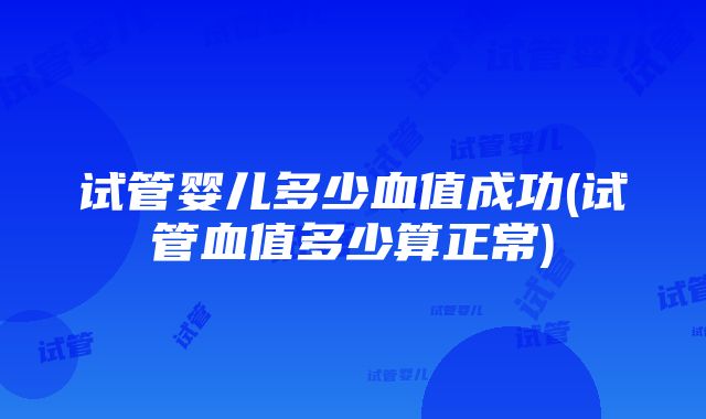 试管婴儿多少血值成功(试管血值多少算正常)