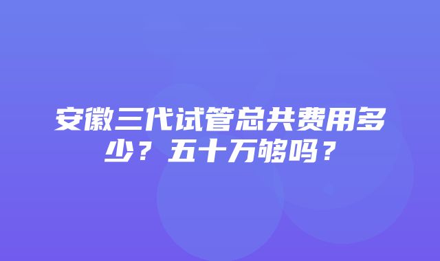 安徽三代试管总共费用多少？五十万够吗？