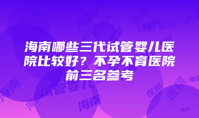 海南哪些三代试管婴儿医院比较好？不孕不育医院前三名参考