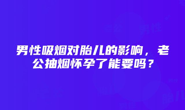 男性吸烟对胎儿的影响，老公抽烟怀孕了能要吗？