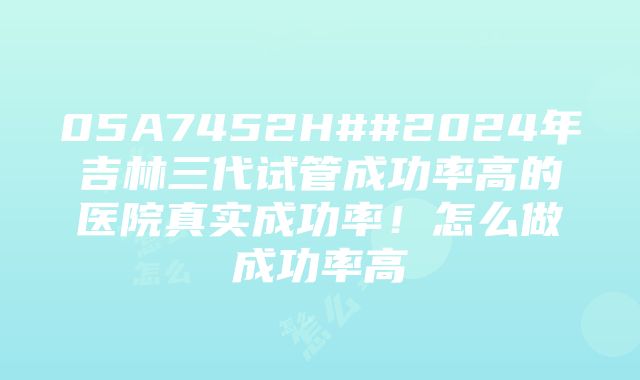 05A7452H##2024年吉林三代试管成功率高的医院真实成功率！怎么做成功率高