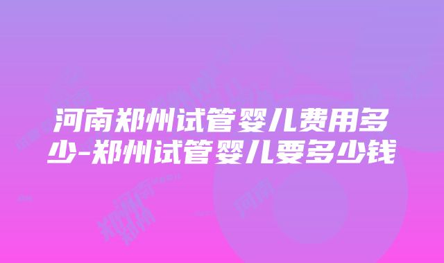 河南郑州试管婴儿费用多少-郑州试管婴儿要多少钱