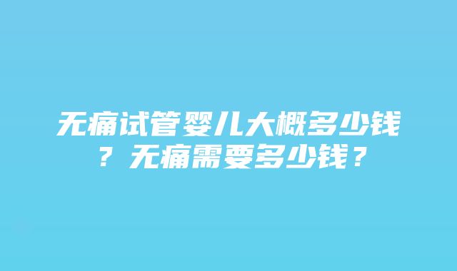 无痛试管婴儿大概多少钱？无痛需要多少钱？