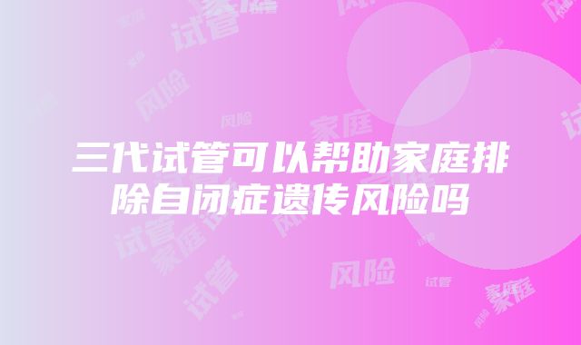 三代试管可以帮助家庭排除自闭症遗传风险吗