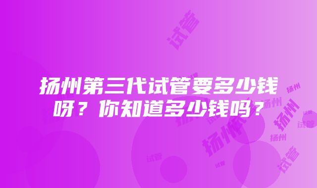 扬州第三代试管要多少钱呀？你知道多少钱吗？