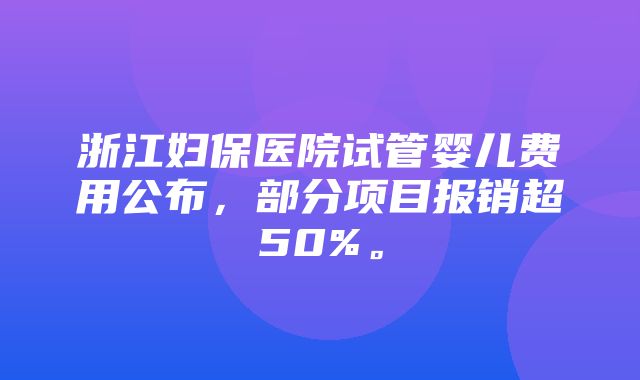 浙江妇保医院试管婴儿费用公布，部分项目报销超50%。