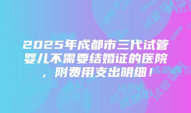 2025年成都市三代试管婴儿不需要结婚证的医院，附费用支出明细！