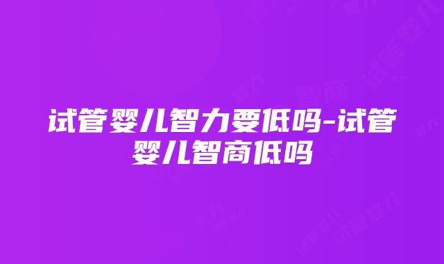 试管婴儿智力要低吗-试管婴儿智商低吗