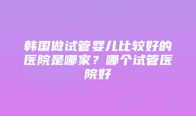 韩国做试管婴儿比较好的医院是哪家？哪个试管医院好