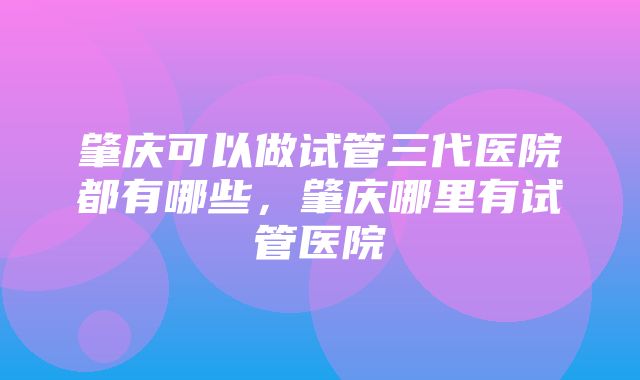 肇庆可以做试管三代医院都有哪些，肇庆哪里有试管医院