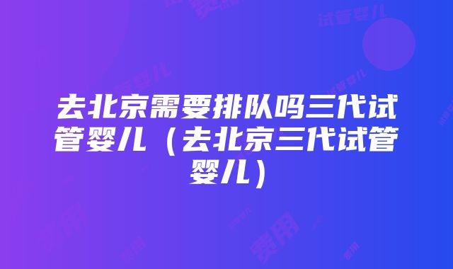 去北京需要排队吗三代试管婴儿（去北京三代试管婴儿）