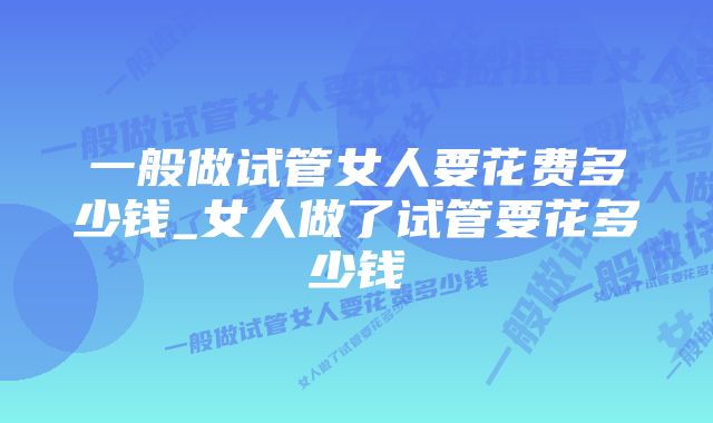 一般做试管女人要花费多少钱_女人做了试管要花多少钱