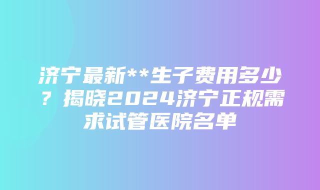 济宁最新**生子费用多少？揭晓2024济宁正规需求试管医院名单