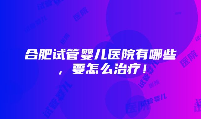 合肥试管婴儿医院有哪些，要怎么治疗！