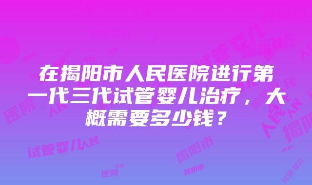 在揭阳市人民医院进行第一代三代试管婴儿治疗，大概需要多少钱？