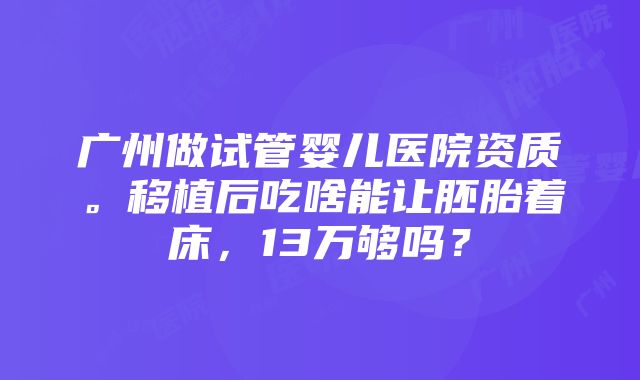 广州做试管婴儿医院资质。移植后吃啥能让胚胎着床，13万够吗？