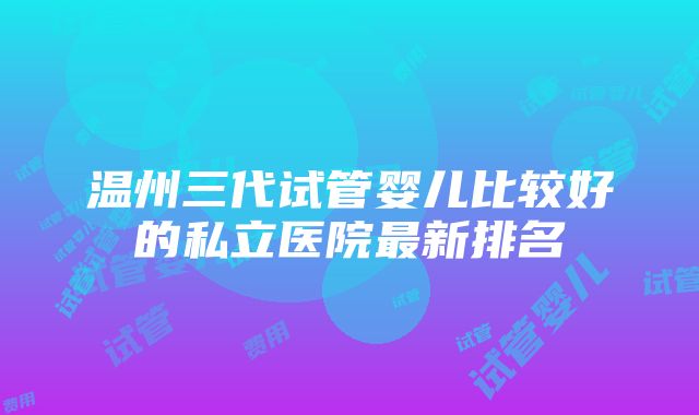 温州三代试管婴儿比较好的私立医院最新排名