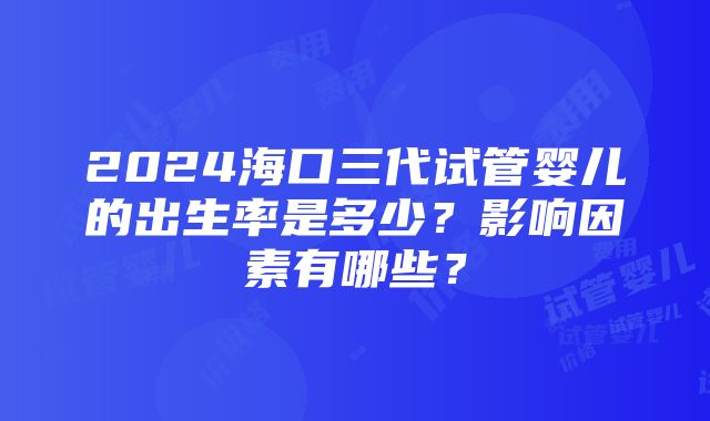 2024海口三代试管婴儿的出生率是多少？影响因素有哪些？