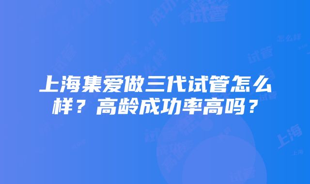 上海集爱做三代试管怎么样？高龄成功率高吗？