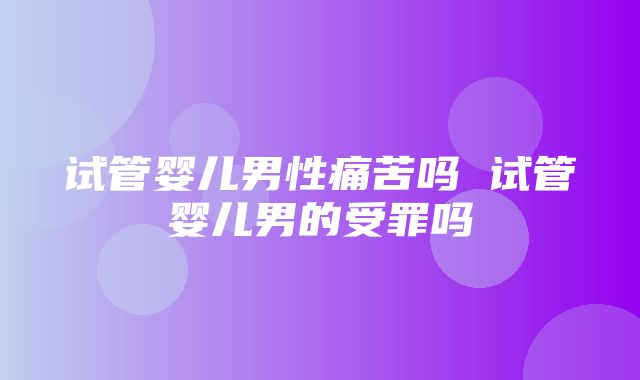 试管婴儿男性痛苦吗 试管婴儿男的受罪吗