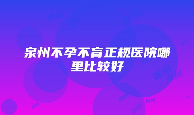 泉州不孕不育正规医院哪里比较好