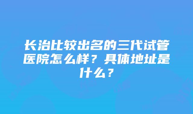 长治比较出名的三代试管医院怎么样？具体地址是什么？