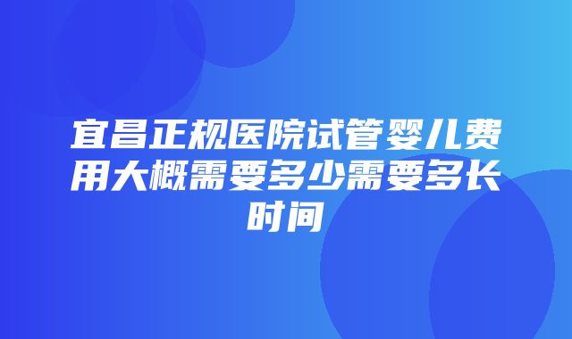 宜昌正规医院试管婴儿费用大概需要多少需要多长时间