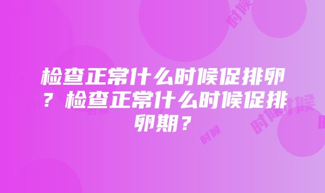 检查正常什么时候促排卵？检查正常什么时候促排卵期？