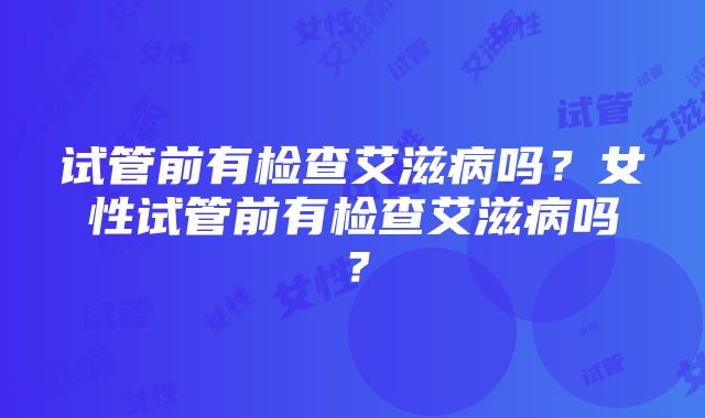 试管前有检查艾滋病吗？女性试管前有检查艾滋病吗？