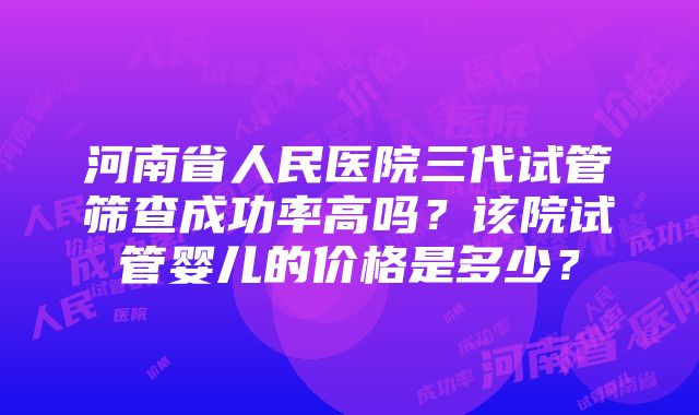 河南省人民医院三代试管筛查成功率高吗？该院试管婴儿的价格是多少？