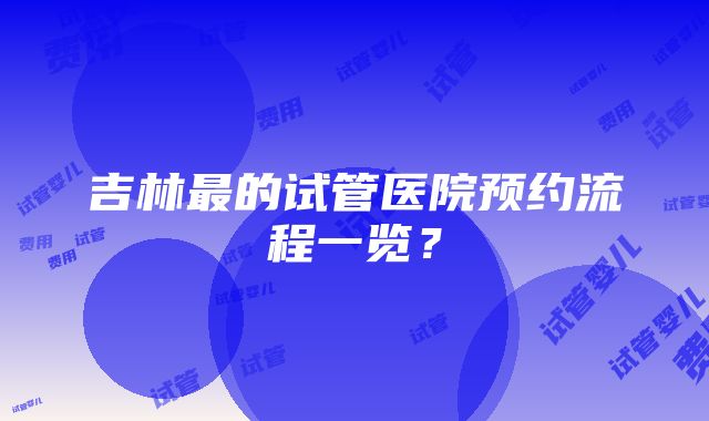 吉林最的试管医院预约流程一览？