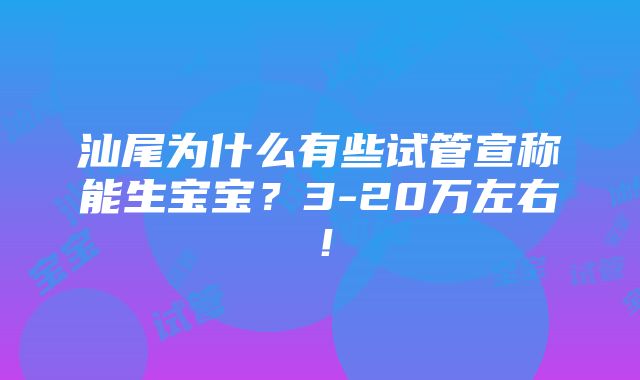 汕尾为什么有些试管宣称能生宝宝？3-20万左右！