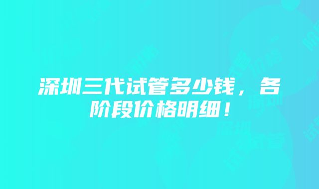 深圳三代试管多少钱，各阶段价格明细！