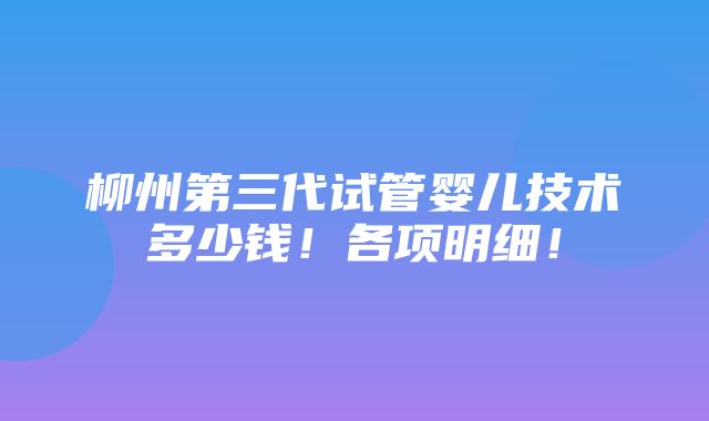 柳州第三代试管婴儿技术多少钱！各项明细！