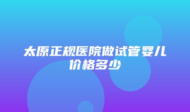 太原正规医院做试管婴儿价格多少