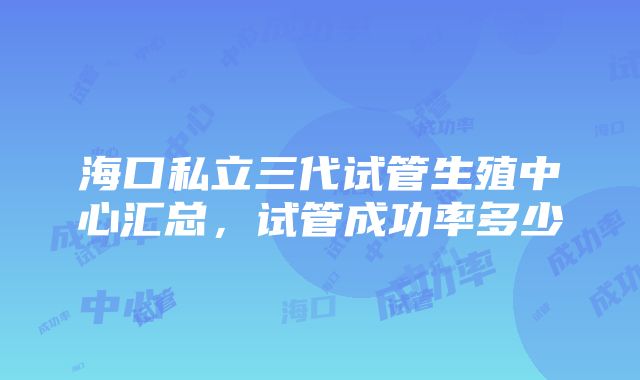 海口私立三代试管生殖中心汇总，试管成功率多少